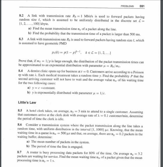 PROBLEMS 591 8.2 A link with transmission rate R1 Mbi/s is used to forward packets having random size e, which is assumed to be uniformly distributed in the discrete set L [1,2,..., 100] kbyte. a) Find the mean transmission time my of a packet along the line. b) Find the probability that the transmission time of a packet is larger than 500 ms. 8.3 A link with transmission rate R, is used to forward packets having random size E, which is assumed to have geometric PMD Prove that, if m 1/p is large enough, the distribution of the packet transmission times can be approximated to an exponential distribution with parameter pRme 8.4 A dentist clinic opens up for business at 0.Customers arrive according to a Poisson rp with rate 2. Each medical treatment takes a random time y. Find the probability P that the second arriving customer will not have to wait and the average value my of his waiting time for the two following cases: a) y c-constant. b) y is exponentially distributed with parameter 1/c Littles Law 8.5 A hotel clerk takes, on average, my-3 min to attend to a single customer. Assuming that customers arrive at the clerk desk with average rate of ?-, 0.1 customer/min, determine the period of time the clerk is idle. 8.6 Consider a transmission system where the packet transmission along the line takes a random time, with uniform distribution in the interval [1, 1000] pus. Knowing, that the mean waiting time in a queue is my 500 us and that, on average, there are ma 0.2 packets in the waiting buffer, determine: a) The mean number of packets in the system. b) The period of time the line is engaged. A router is busy processing data packets for 80% of the time. On average mg-32 packets are waiting for service. Find the mean waiting time m processing time is my 1 s. of a packet given that the mean