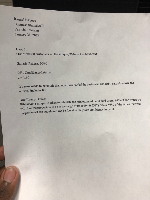 Raquel Haynes Business Statistics II Patricia Freeman January 31, 2019 Case 1: Out of the 60 customers on the sample, 26 have the debit card. Sample Pattern: 26/60 95% Confidence Interval 2-1.96 Its reasonable to conclude that more than half of the customers use debit cards because the interval includes 0.5. Brief Interpretation: whenever a sample is taken to calculate the proportion of debit card users, 95% of the times we will find the proportion to be in the range of (03079-05587). Thus, 95% of the times the true proportion of the population can be found in the given confidence interval.