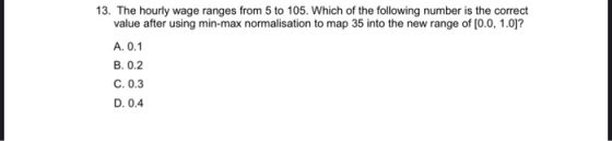 13. The hourly wage ranges from 5 to 105. Which of the following number is the correct value after using min-max normalisatio