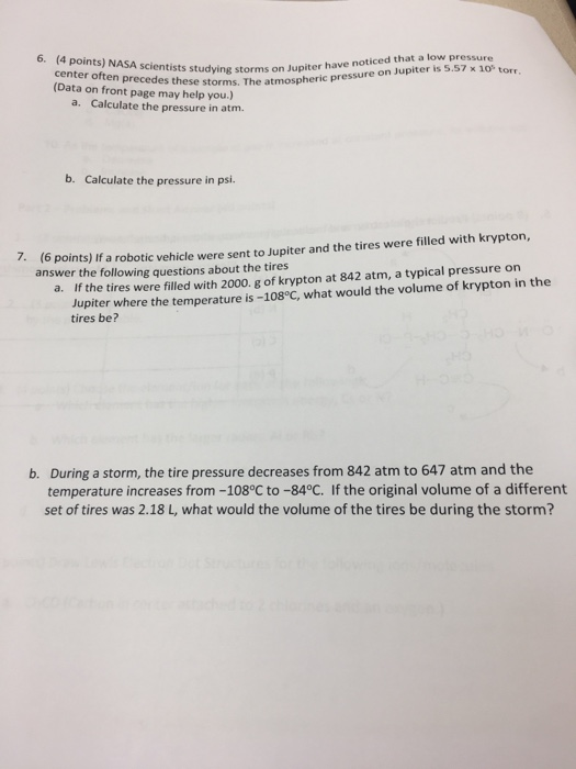 6. (Daten precedes thorms on Jupiter have noticed that a low pressure (Data on front page may help you.) (4 points) NASA scientists studying Jup x 10 torr storms. The atmospheric pressure on Jupiter is 5.57 a. Calculate the pressure in atm. b. Calculate the pressure in psi. 7(6 points) if a robotic vehicle were sent to Jupiter and the tires were filled with krypton, answer the following questions about the tires Jupiter where the temperature is -108°C, what would the volume of krypton in the tires be? a. If the tires were filled with 2000. g of krypton at 842 atm, a typical pressure on During a storm, the tire pressure decreases from 842 atm to 647 atm and the temperature increases from -108°C to -84°C. If the original volume of a different set of tires was 2.18 L, what would the volume of the tires be during the storm? b.