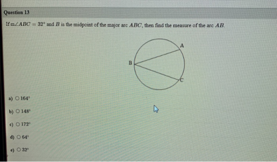Question 13 If m ZABC 32° and B is the midpoint of the major arc ABC, then find the measure of the arc AB. A B C a) O 164 b)