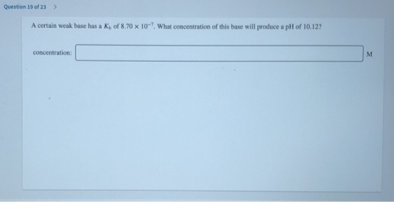 Question 19 of 23 > A certain weak base has a Kb of 8.70 x 10-7. What concentration of this base will produce a pH of 10.12?