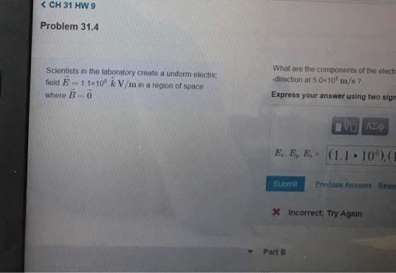 K CH 31 HW 9 Problem 31.4 Scientists in the laboratory create a unform electric field E -11x10* k V/m in a region of space where B 0 What are the components of the elect -direction at 50x10s m/s Express your answer using two sign Submit Previous Answers Requs Incorrect Try Again vPart B