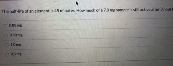 The half-life of an element is 45 minutes. How much of a 7.0 mg sample is still active after 3 hours 0.88 mg 0.50 mg 1.0 mg 3