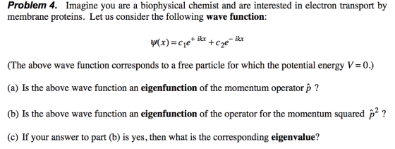 Problem 4. Imagine you are a biophysical chemist and are interested in electron transport by membrane proteins. Let us consider the following wave function: (The above wave function corresponds to a free particle for which the potential energy V= 0) (a) Is the above wave function an eigenfunction of the momentum operator p? (b) Is the above wave function an eigenfunction of the operator for the momentum squared p2 ? (c) If your answer to part (b) is yes, then what is the corresponding eigenvalue?