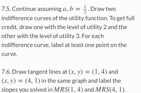 7.5. Continue assuming a, b -^. Draw two indifference curves of the utility function. To get full credit, draw one with the level of utility 2 and the other with the level of utility 3. For each indifference curve, label at least one point on the curve. 7.6. Draw tangent lines at (x, y)- (1, 4) and (x, y) - (4, 1) in the same graph and label the slopes you solved in MRS(1, 4) and MRS(4, 1).