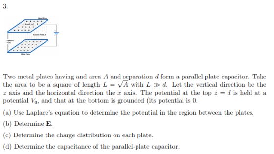 3. and area A and separation d form a parallel plate the area to be a square of length L = VA with L » d. Let the vertical direction be the z axis and the horizontal direction the x axis. The potential at the top z = d is held at a potential Vo, and that at the bottom is grounded (its potential is 0. (a) Use Laplaces equation to determine the potential in the region between the plates. (b) Determine E. c) Determine the charge distribution on each plate. (d) Determine the capacitance of the parallel-plate capacitor.