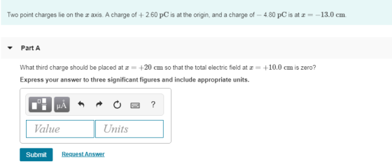 Two point charges lie on the r axis. A charge of+2.60 pC is at the origin, and a charge of- 4.80 pC is at--13.0 cm Part A What third charge should be placed at +20 cm so that the total electric field at a+10.0 cm is zero? Express your answer to three significant figures and include appropriate units. Value Units Submit Request Answer
