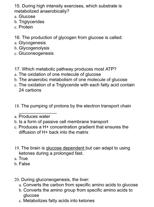 15. During high intensity exercises, which substrate is metabolized anaerobically? a. Glucose b. Triglycerides c. Protein 16.