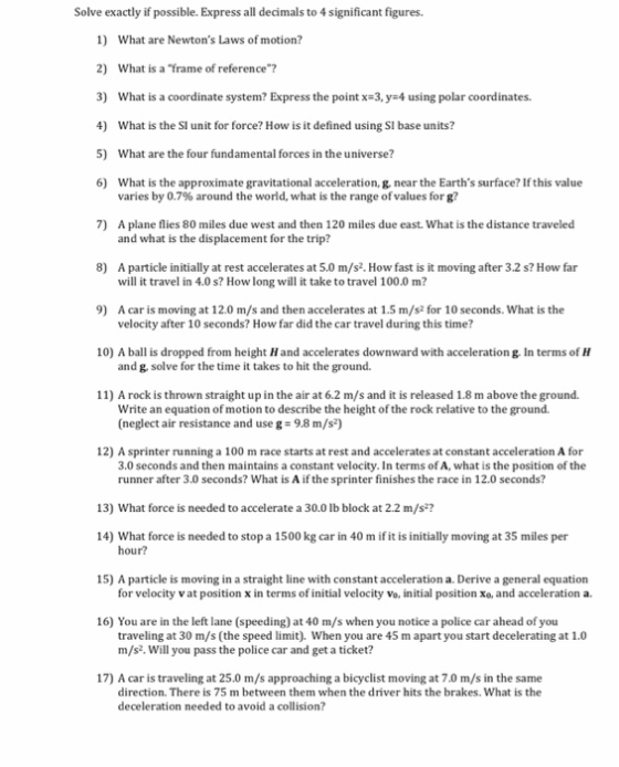 Solve exactly if possible. Express all decimals to 4 significant figures. 1) 2) 3) 4) 5) 6) 7) What are Newtons Laws of motion? What is a frame of reference? What is a coordinate system? Express the point x-3, y-4 using polar coordinates. What is the SI unit for force? How is it defined using SI base units? What are the four fundamental forces in the universe? What is the approximate gravitational acceleration, g, near the Earths surface? If this value varies by 0.7% around the world, what is the range of values for g? A plane flies 80 miles due west and then 120 miles due east. What is the distance traveled and what is the displacement for the trip? 8) A particle initially at rest accelerates at 5.0 m/s2. How fast is it moving after 3.2 s? How far will it travel in 4.0 s? How long will it take to travel 100.0 m? 9) A caris moving at 12.0 m/s and then accelerates at 1.5 m/s2 for 10 seconds. What is the velocity after 10 seconds? How far did the car travel during this time? 10) A ball is dropped from height Hand accelerates downward with acceleration g. In terms of H and g, solve for the time it takes to hit the ground. 11) A rock is thrown straight up in the air at 6.2 m/s and it is released 1.8 m above the ground. Write an equation of motion to describe the height of the rock relative to the ground. (neglect air resistance and use g- 9.8 m/s2) 12) A sprinter running a 100 m race starts at rest and accelerates at constant acceleration A for 3.0 seconds and then maintains a constant velocity. In terms of A, what is the position of the runner after 3.0 seconds? What is A if the sprinter finishes the race in 12.0 seconds? 13) What force is needed to accelerate a 30.0 lb block at 2.2 m/s2 14) What force is needed to stop a 1500 kg car in 40 m if it is initially moving at 35 miles per hour? 15) A particle is moving in a straight line with constant acceleration a. Derive a general equation for velocity v at position x in terms of initial velocity vo, initial position xo, and acceleration a. 16) You are in the left lane (speeding) at 40 m/s when you notice a police car ahead of you traveling at 30 m/s (the speed limit). When you are 45 m apart you start decelerating at 1.0 m/s2. Will you pass the police car and get a ticket? 17) A car is traveling at 25.0 m/s approaching a bicyclist moving at 7.0 m/s in the same direction. There is 75 m between them when the driver hits the brakes. What is the deceleration needed to avoid a collision?