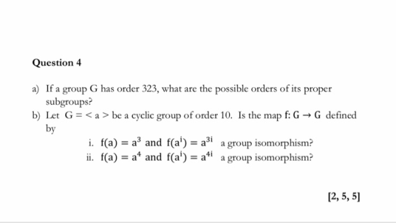 Question 4 a) If a group G has order 323, what are the possible orders of its proper b) Let G be a cyclic group of order 10. Is the map f: G-> G define«d subgroups: by Зі i. f(a) - a and f(a)-a agroup isomorphism? ii(a) and fa a a group isomorphism? 12, 5, 5