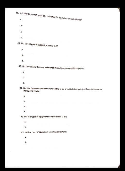 38. List four costs that must be established for a detailed estimate (4 pts a. d. 39. List three types of subcontractors (3 pts) 40. List three items that may be covered in supplementary condisions 16 pts)? 41. List four factors t0 standpoint) (4 pts) consider when deciding to bid or not to bid on a project gfrom the contractor 42. List two types of equipment ownership costs (4 pts) 43. List two types of equipment operating costs (4 pt)