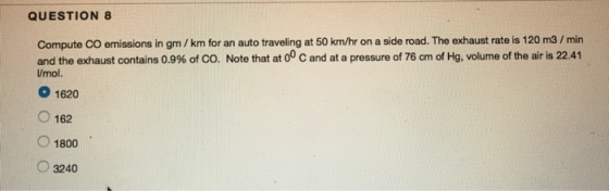QUESTION 8 Compute CO emissions in gm /km for an auto traveling at 50 km/hr on a side road. The exhaust rate is 120 m3/min and the exhaust contains 0.9% of CO, Note that at 00 C and at a pressure of 76 cm of Hg, volume of the air is 22.41 /mol. 1620 ○ 162 O 1800 3240