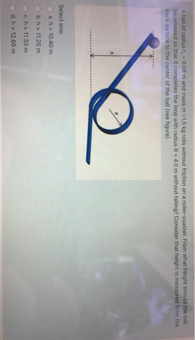 A ball of radius r,-0.08 m and mass m =1.5 kg rolls without friction on a roller-coaster. From what height should the ball be