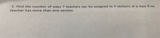 1. Find the number of ways 7 teachers can be assigned to 4 sections of a class If no teacher has more than one section.