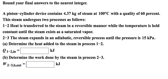 Round your final answers to the nearest integer. A piston-cylinder device contains 4.37 kg of steam at 100°C with a quality of 60 percent. This steam undergoes two processes as follows: 1-2 Heat is transferred to the steam in a reversible manner while the temperature is held constant until the steam exists as a saturated vapor. 2-3 The steam expands in an adiabatic, reversible process until the pressure is 15 kPa. (a) Determine the heat added to the steam in process 1-2. 01-2,jn (b) Determine the work done by the steam in process 2-3 W 2-3,b.out kJ kJ