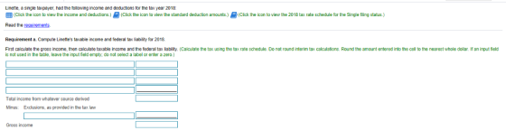 Linette, a single taxpayer, had the tollowing income and deductions tor the tax year 2018: C ck the icon to view the income and deductions. Click the icon to v ew the standard deduction amounts 을 (Cick the con to ew the 2018 tax rate schedule or he Single ng status. Read the requirements Requirement a. Compute Linettes taxable income and federal tax liability for 2018. First calculate the gross income, then calculate taxable income and the federal tax liability. (Calculate the tax using the tax rate schedule. Do not round interim tax calculations. Round the amount entered into the cell to the nearest whole dollar. If an input ficld is not used in the table, leave the input field empty, do not select a label or enter a zero.) Total income from whatever source derived Minus: Exclusions, as provided in the tax law Gross income