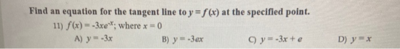 Find an equation for the tangent line to y = f(x) at the specified point. 11) f(x) = -3xe**; where x = 0 A) y = -3x B) y = -3