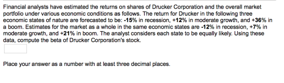 Financial analysts have estimated the returns on shares of Drucker Corporation portfolio under various economic conditions as follows. The return for Drucker in the following three economic states of nature are forecasted to be:-15% in recession, +12% in moderate growth, and +36% in a boom. Estimates for the market as a whole in the same economic states are-12% in recession, +7% in moderate growth, and +21 % in boom. The analyst considers each state to be equally likely. Using these data, compute the beta of Drucker Corporations stock Place your answer as a number with at least three decimal places.
