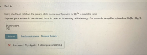 Part A Using shorthand notation, the ground-state electron configuration for Co2+ is predicted to be Express your answer in c