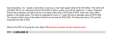 llana Industries, Inc., needs a new lathe. It can buy a new high-speed lathe for $1.09 million. The lathe will cost $32,100 to run, will save the firm $119,300 in labour costs, and will be useful for 11 years. Suppose that for tax purposes, the lathe will be in an asset class with a CCA rate of 25%. Ilana has many other assets in this asset class. The lathe is expected to have a 11-year life with a salvage value of $107,000. The actual market value of the lathe at that time will also be $107,000. The discount rate is 7% and the corporate tax rate is 35%. What is the NPV of buying the new lathe? (Round your answer to the nearest cent.) NPV $-369,050
