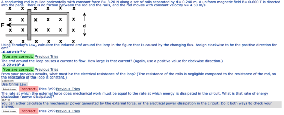 A conducting rod is pulled horizontally with constant force F=3.20 N along a set of rails separated by d-0.240 m. A uniform magnetic field B= 0.600 T is directed into the page. There is no friction between the rod and the rails, and the rod moves with constant velocity v= 4.50 m Using Faradays Law, calculate the induced emf around the loop in the figure that is caused by the changing flux. Assign clockwise to be the positive direction for emf 6.48x10-1 v You are correct. Previous Tries The emf around the loop causes a current to flow. How large is that current? (Again, use a positive value for clockwise direction.) 2.22x101 A You are correct. Previous Tries From your previous results, what must be the electrical resistance of the loop? (The resistance of the rails is negligible compared to the resistance of the rod, so the resistance of the loop is constant.) 0.0538 ohm Use Ohms Law Subimit Anee Incorrect. Tries 3/99 Previous Tries The rate at which the external force does mechanical work must be equal to the rate at which energy is dissipated in the circuit. What is that rate of energy dissipation (power dissipated)? 28.44 W You can either calculate the mechanical power generated by the external force, or the electrical power dissipation in the circuit. Do it both ways to check your answer Incorrect. Tries 2/99 Previous Tries Submit Anawer
