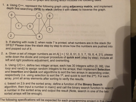 1. a. Using C++, represent the following graph using adjacency matrix, and implement depth first searching (DFS) by stack (define it with class) to traverse the graph. 6 7 2 4 b. If starting with node 2, when node 7 is printed, what numbers are in the stack (for DFS)? Please draw the stack step by step to show how the numbers are pushed into and popped out of it. 2. a. Given a set of integer numbers as int Al1-(12, 8, 51, 0, 3, 7, 19, 6, 4, 21), please write down the divide and conquer procedure of quick sort (step by step), include all left and right positions adjustment, and overwriting. b. Using C/C++, define two integer arrays; each has 30 integers within [o, 99]. Use loop and rand0 to assign random integers to the arrays; then implement Selection and Insertion and Quick sort algorithms to sort the two arrays in ascending order respectively (i.e. using selection to sort the 1st, and quick to sort the 2nd). For each array, print all array elements after sorting to verifty the results c. based on 2.b and the sorted array, define a function of the Binary Search algorithm, then input a number in main) and call the binary search function to search a number in the sorted array and output the result (Note, search in one of the two sorted arrays will be enough) The following specifications will be expected for each programming proieçt in this lass