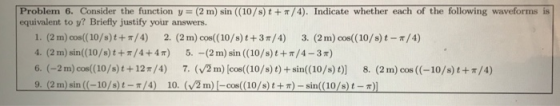Problem 6. Consider the function y=(2m) sin ((10/s) t+π/4). Indicate whether each of the following waveforms is equivalent to y? Briefly justify your answers. 1. (2 m) cos((10/s)1+π/4) 2. (2 m) cos((10/s) t +3r/4) 3. (2 m) cos((10/s) t-r/4) 4. (2 m) sin(10/s)t +/4+4T) 5.-(2 m) sin ((10/s)t+/4-3m) 6. (-2m) oos((10/s) t+12r/4) 7. (VZn) [cos((10/s) t) + sin((10/s)t)] 8. (2m) cos ((-10/s)t+r/4) m) 1-cos((10/s) t + π)-sin((10/s) t-π