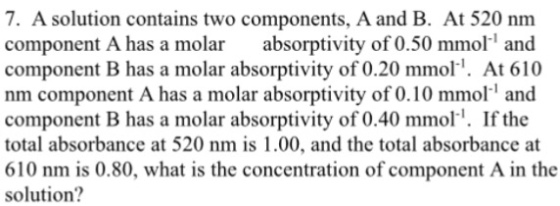 7. A solution contains two components, A and B. At 520 nm component A has a molar absorptivity of 0.50 mmol and component B has a molar absorptivity of 0.20 mmol At 610 nm component Ahas a molar absorptivity of 0.10 mmoll and component B has a molar absorptivity of 0.40 mmol I. If the total absorbance at 520 nm is 1.00, and the total absorbance at 610 nm is 0.80, what is the concentration of component A in the solution?