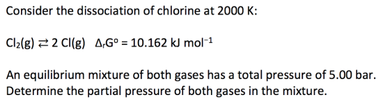 Consider the dissociation of chlorine at 2000 K: Cl2(g) 2 Cl(g) AG 10.162 k mol-1 An equilibrium mixture of both gases has a total pressure of 5.00 bar Determine the partial pressure of both gases in the mixture.