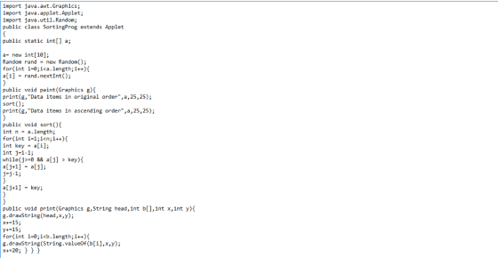 import java.awt.Graphics; import java.applet.Applet; import java.util.Random; public class SortingProg extends Applet public static int[] a; a- new int[10]; Random rand = new Random(); for(int 1-0; ica,length; i++){ a[i] - rand.nextInt); public void paint(Graphics g) print(g, Data items in original order, a, 25,25); sort(); print(g, Data items in ascending order,a,25,25); public void sort() intn-a.length; for(int i-1;i<n;i++)i int key -ai]; int j#1-1; while (j-0 && a[j] > key) j-j-1; alj+1] key; public void print(Graphics g,String head,int b[],int x,int y)t g.drawString(head,x,y); x+-15; y+-15; for int i-0;ib.length;i+) g.drawString(String.valueOf (b[i],x,y); x+-20; )