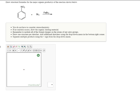 Draw structural formulas for the major organic product(s) of the reaction shown below. NO2 FeBr3 You do not have to consider stereochemistry If no reaction occurs, draw the organic starting material Remember to include all of the formal charges on the atoms of any nitro groups Draw one structure per sketcher. Add additional sketchers using the drop-down menu in the bottom right corner. Separate multiple products using the + sign from the drop-down menu. СР ChemDoodle