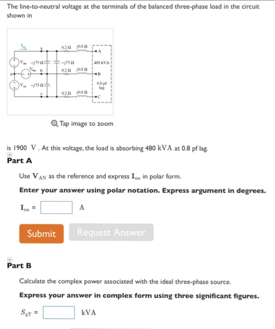 The line-to-neutral voltage at the terminals of the balanced three-phase load in the circuit shown in A I į 480, kVAI 1 08 pf Q Tap image to zoom is 1900 V.At this voltage, the load is absorbing 480 kVA at 0.8 pf lag Part A Use VAN as the reference and express Ina in polar form. Enter your answer using polar notation. Express argument in degrees. Submit Request Answer Part B Calculate the complex power associated with the ideal three-phase source. Express your answer in complex form using three significant figures. gT kVA