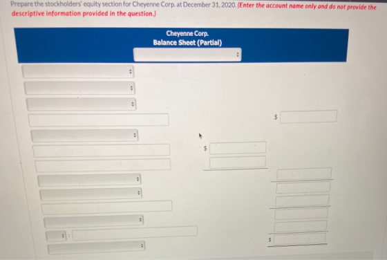 Prepare the stockholders equity section for Cheyenne Corp. at December 31, 2020. (Enter the account name only and do not pro
