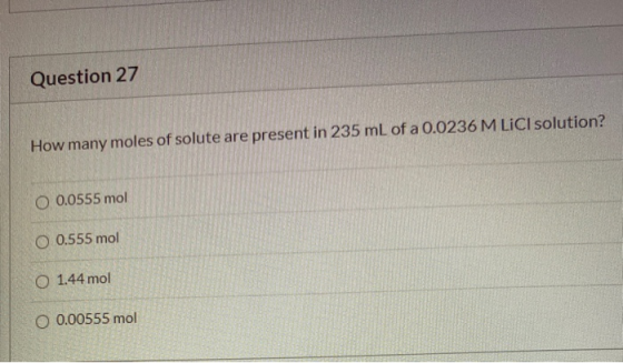 Question 27 How many moles of solute are present in 235 mL of a 0.0236 M LICI solution? O 0.0555 mol O 0.555 mol O 1.44 mol O
