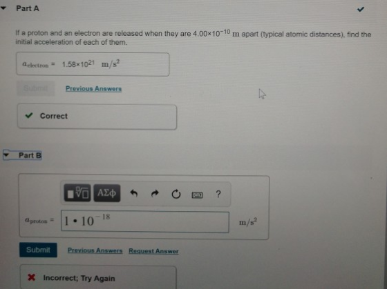 Part A If a proton and an electron are released when they are 4.00x10-10 m apart (typical atomic distances), find the initial acceleration of each of them. Q electron 1.58x 101 m s Previous Answers Correct Part B aproton: II . 10-1 m/s Submit Previous Answers Req Incorrect: Try Again