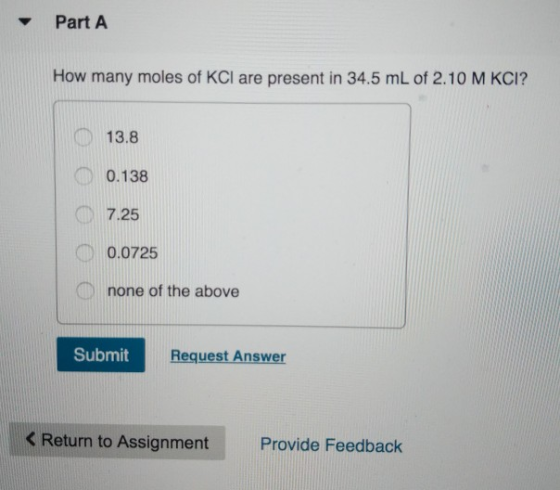 Part A How many moles of KCl are present in 34.5 mL of 2.10 M KCI? 13.8 0.138 7.25 0.0725 none of the above Submit Request An