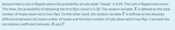 Assume that a coin is flipped where the probability of coin lands Heads is 0.49. The coin is flipped once more. This time,