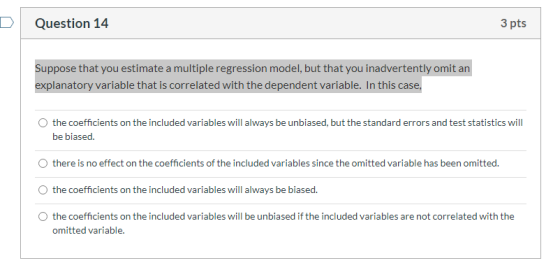 Question 14 3 pts Suppose that you estimate a multiple regression model, but that you inadvertently omit an explanatory varia