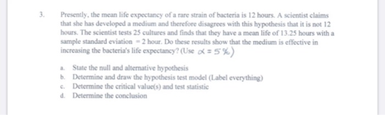 3. Presently, the mean life expectancy of a rare strain of bacteria is 12 hours. A scientist claims that she has developed a