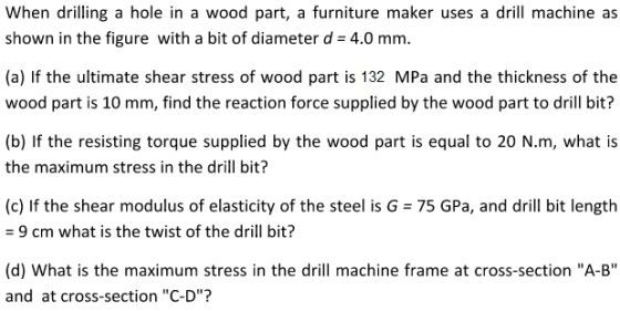 When drilling a hole in a wood part, a furniture maker uses a drill machine as shown in the figure with a bit of diameter d 4.0 mm. (a) If the ultimate shear stress of wood part is 132 MPa and the thickness of the wood part is 10 mm, find the reaction force supplied by the wood part to drill bit? (b) If the resisting torque supplied by the wood part is equal to 20 N.m, what is the maximum stress in the drill bit? (c) If the shear modulus of elasticity of the steel is G 75 GPa, and drill bit length 9 cm what is the twist of the drill bit? (d) What is the maximum stress in the drill machine frame at cross-section A-B and at cross-section C-D?