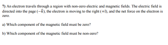 7) An electron travels through a region with non-zero electric and magnetic fields. The electric field is directed into the page (-k), the electron is moving to the right and the net force on the electron is zero a) Which component of the magnetic field must be zero? b) Which component of the magnetic field must be non-zero?