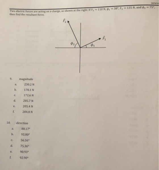 Two electric forces are then find the resultant force. acting on a charge, as shown at the right. If F1-110 N, ф1-3ge F.-135 N, and ф,-7s, 9. magnitude a. 230.2 N b. 178.1 N c. 172.6 N d. 205.7 N e. 205.4 N f. 204.8 N 10. direction a. 80.17° b. 93.80 c. 56.56° d. 75.36 e. 90.93 f. 92.90