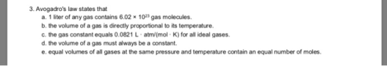 3. Avogadros law states that a. 1 liter of any gas contains 6.02 x 1023 gas molecules. b. the volume of a gas is directly proportional to its temperature. c. the gas constant equals 0.0821 L atm/(mol K) for all ideal gases. d. the volume of a gas must always be a constant. e. equal volumes of all gases at the same pressure and temperature contain an equal number of moles.