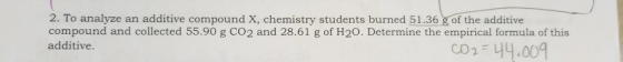 2. To analyze an additive compound X, chemistry students burned 51.36 g of the additive compound and collected 55.90 g CO2 and 28.61 g of H20. Determine the empirical formula of this additive Determineue C01:44.001 CO 2