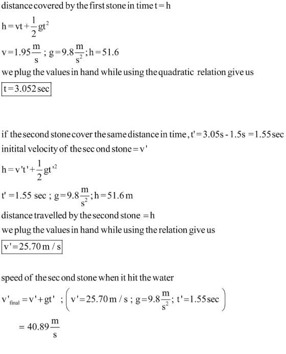 distance covered by the first stone in timet-h v=1.95 ; g-9.8 ;h-51.6 we plug the values in hand while using the quadratic relation give us t-3.052 sec if the second stonecover the same distance in time,t-3.05s-1.5s-1.55sec initital velocity of the sec ond stone v t-1.55 sec ; g-9.8;h-51.6m distance travelled by the second stone h we plug the values in hand while using the relation give us v=25.70 m/s speed of the sec ond stone when it hit the water = 40.89