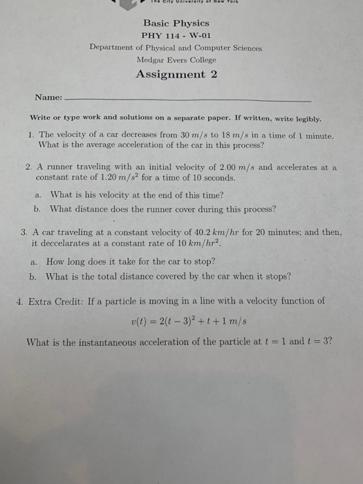 Basic Physics PHY 114 W-01 Department of Physical and Computer Sciences Medgar Evers College Assignment 2 Name: Write or type work and solutions on a separate paper. If written, write legibly. 1. The velocity of a car decreases from 30 m/s to 18 m/s in a time of 1 minute. What is the average acceleration of the car in this process? 2. A runner traveling with an initial velocity of 2.00 m/s and accelerates at a constant rate of 1.20 m/s2 for a time of 10 seconds. a. What is his velocity at the end of this time? b. What distance does the runner cover during this process? 3. A car traveling at a constant velocity of 40.2 km/hr for 20 minutes; and then, it deccelarates at a constant rate of 10 km/hr2 a. How long does it take for the car to stop? b. What is the total distance covered by the car when it stops? 4. Extra Credit: If a particle is moving in a line with a velocity function of (t) 2(t -3)?+t+1 m/s what is the instantaneous acceleration of the particle at t = 1 and t 3?