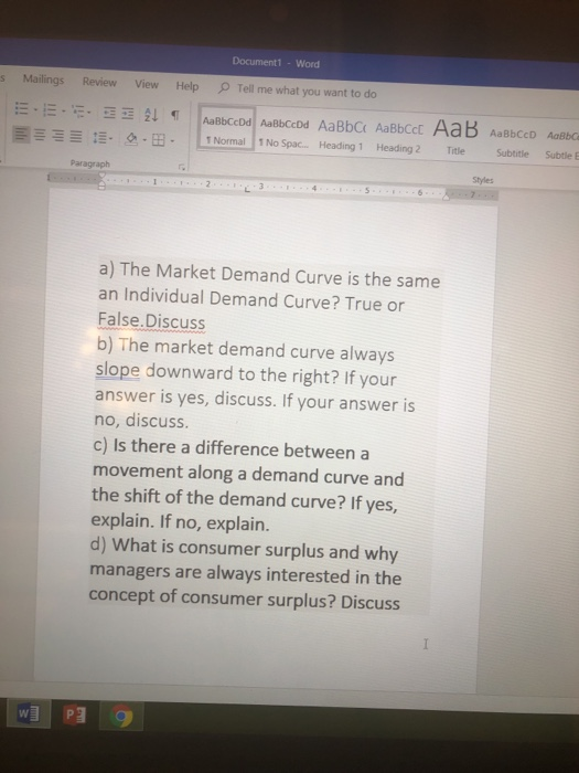 Document1 - Word s Mailings ReviewView Help Tell me what you want to do Ξ Ξ- 垣. 으.B- LNorm all 1 No Spac.--Heading 1- Heading 2 -Title -subtitle-subtle E Paragraph Styles a) The Market Demand Curve is the same an Individual Demand Curve? True or False.Discuss b) The market demand curve always slope downward to the right? If your answer is yes, discuss. If your answer is no, discuss. c) Is there a difference between a movement along a demand curve and the shift of the demand curve? If yes, explain. If no, explain. d) What is consumer surplus and why managers are always interested in the concept of consumer surplus? Discuss