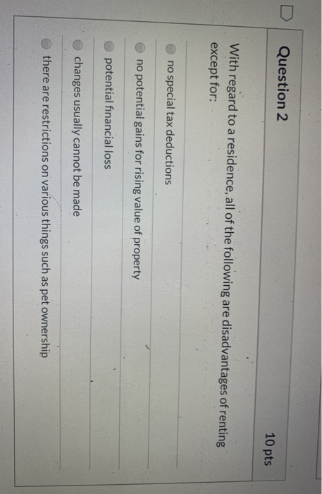 Question 2 10 pts With regard to a residence, all of the following are disadvantages of renting except for: no special tax de
