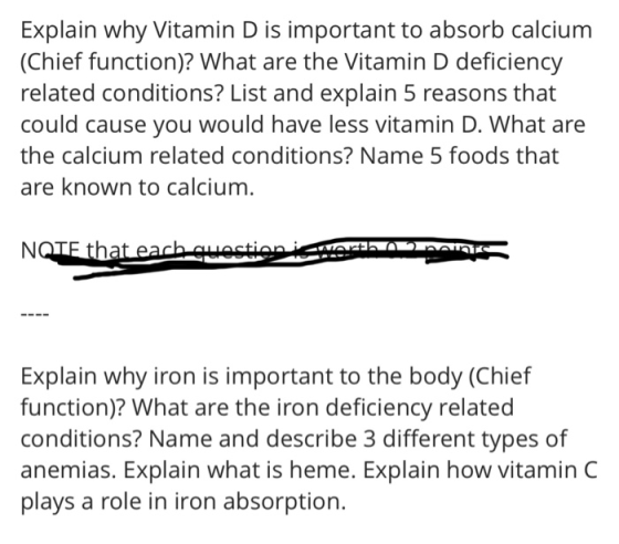 Explain why Vitamin D is important to absorb calcium (Chief function)? What are the Vitamin D deficiency related conditions? List and explain 5 reasons that could cause you would have less vitamin D. What are the calcium related conditions? Name 5 foods that are known to calcium. Explain why iron is important to the body (Chief function)? What are the iron deficiency related conditions? Name and describe 3 different types of anemias. Explain what is heme. Explain how vitamin C plays a role in iron absorption.